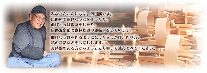 みなさんこんにちは。四国勝です。
馬路村で曲げわっぱを作ったり、
曲げわっぱ教室をしたり、
馬路温泉前で森林鉄道の運転手をしています。
曲げわっぱを作るようになったきっかけ、作り方、
私の昔話などをお話しします。
お時間のある方はちょっと立ち寄って読んでみてください。